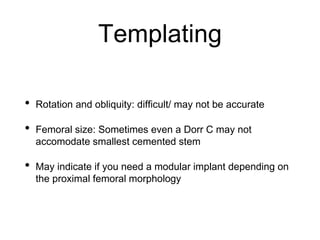 Templating
• Rotation and obliquity: difficult/ may not be accurate
• Femoral size: Sometimes even a Dorr C may not
accomodate smallest cemented stem
• May indicate if you need a modular implant depending on
the proximal femoral morphology
 