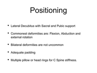 Positioning
• Lateral Decubitus with Sacral and Pubic support
• Commonest deformities are: Flexion, Abduction and
external rotation
• Bilateral deformities are not uncommon
• Adequate padding
• Multiple pillow or head rings for C Spine stiffness.
 