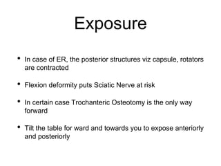 Exposure
• In case of ER, the posterior structures viz capsule, rotators
are contracted
• Flexion deformity puts Sciatic Nerve at risk
• In certain case Trochanteric Osteotomy is the only way
forward
• Tilt the table for ward and towards you to expose anteriorly
and posteriorly
 