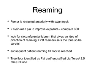 Reaming
• Femur is retracted anteriorly with swan neck
• 2 stein-man pin to improve exposure - complete 360
• look for circumferential labrum that gives an idea of
direction of reaming: First reamers sets the tone so be
careful
• subsequent patient reaming till floor is reached
• True floor identified as Fat pad/ unossified Lig Teres/ 2.5
mm Drill use
 