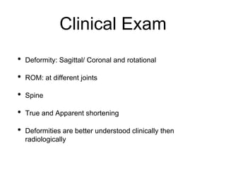 Clinical Exam
• Deformity: Sagittal/ Coronal and rotational
• ROM: at different joints
• Spine
• True and Apparent shortening
• Deformities are better understood clinically then
radiologically
 