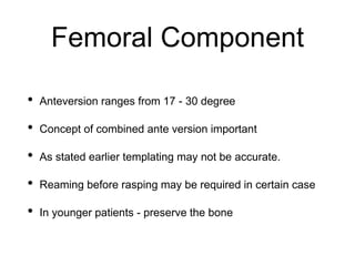 Femoral Component
• Anteversion ranges from 17 - 30 degree
• Concept of combined ante version important
• As stated earlier templating may not be accurate.
• Reaming before rasping may be required in certain case
• In younger patients - preserve the bone
 