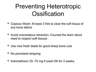 Preventing Heterotropic
Ossification
• Copious Wash: At least 3 litre to clear the soft tissue of
any bone debris
• Avoid overzealous retraction; Counsel the team about
need to respect soft tissues
• Use new fresh blade for good sharp bone cuts
• No periosteal stripping
• Indomethacin 25 -75 mg if creat OK for 3 weeks.
 