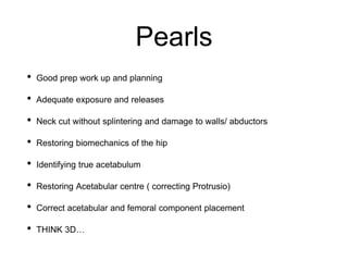 Pearls
• Good prep work up and planning
• Adequate exposure and releases
• Neck cut without splintering and damage to walls/ abductors
• Restoring biomechanics of the hip
• Identifying true acetabulum
• Restoring Acetabular centre ( correcting Protrusio)
• Correct acetabular and femoral component placement
• THINK 3D…
 