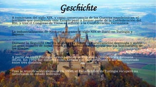 Geschichte
A comienzos del siglo XIX, y como consecuencia de las Guerras napoleónicas, el
territorio que comprende este Estado pasó a formar parte de la Confederación del
Rin, y tras el Congreso de Viena se adhirió a la Confederación Germánica.
La industrialización de Alemania durante el siglo XIX se inició en Turingia y
Sajonia.
Durante la Segunda Guerra Mundial, la región fue severamente destruida y sufrió
un gran número de bajas civiles provocadas en su mayoría por los bombardeos de
los aliados.
A partir de 1949 Turingia formó parte de la República Democrática Alemana
(RDA). En 1952 fue disuelta como Estado y el territorio pasó a ser administrado
entre tres distritos.
Tras la reunificación alemana en 1990, el Estado Libre de Turingia recuperó su
naturaleza de estado federado.
 