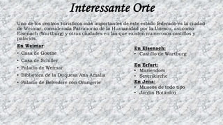 Interessante Orte
Uno de los centros turísticos más importantes de este estado federado es la ciudad
de Weimar, considerada Patrimonio de la Humanidad por la Unesco, así como
Eisenach (Wartburg) y otras ciudades en las que existen numerosos castillos y
palacios.
En Weimar:
• Casa de Goethe
• Casa de Schiller
• Palacio de Weimar
• Biblioteca de la Duquesa Ana Amalia
• Palacio de Belvedere con Orangerie
En Eisenach:
• Castillo de Wartburg
En Erfurt:
• Mariendom
• Severikirche
En Jena:
• Museos de todo tipo
• Jardín Botánico
 