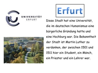 ErfurtDiese Stadt hat eine Universität, die im deutschenHumanismuseine bürgerlicheGründunghatte und eine Hochburg war. DieBekanntheitderStadtistMartin Lutherzuverdanken, der zwischen 1501 und 1511 hiereinStudent, einMönch, einPriester und einLehrerwar.