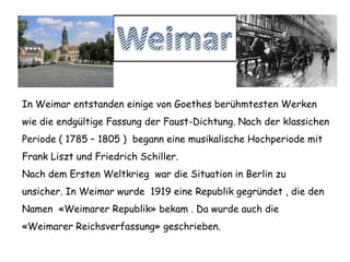 WeimarIn Weimar entstanden einige von Goethes berühmtesten Werken wie dieendgültigeFassung der Faust-Dichtung. Nach der klassichenPeriode ( 1785 – 1805 )  beganneine musikalische Hochperiode mit Frank Liszt und Friedrich Schiller. NachdemErstenWeltkriegwar die Situation in Berlinzuunsicher. In Weimar wurde1919 eineRepublikgegründet , die den Namen «WeimarerRepublik» bekam . Da wurdeauchdie«WeimarerReichsverfassung» geschrieben. 