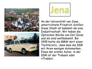 JenaAn derUniversität von Jena, unterrichtete Friedrich Schiller. Diese Stadt ist bekannt als eine Industriestadt. Wir haben die Optischen Werke von Carl Zeiss und sie sind weltbekannt. Bis 1945 hattedie BMW dorteinenTochtersitz; dannkamdie DDRmitihrenwenigenAutomarken . Eines der erstenAutos  in derDDR ist der Trabant oder «Trabbi».