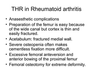 THR in Rheumatoid arthritis
• Anasesthetic complications
• Preparation of the femur is easy because
of the wide canal but cortex is thin and
easily fractured.
• Acetabulum: fractured medial wall.
• Severe osteopenia often makes
cementless fixation more difficult.
• Excessive femoral anteversion and
anterior bowing of the proximal femur
• Femoral osteotomy for extreme deformity.
 