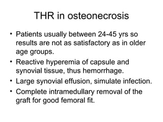 THR in osteonecrosis
• Patients usually between 24-45 yrs so
results are not as satisfactory as in older
age groups.
• Reactive hyperemia of capsule and
synovial tissue, thus hemorrhage.
• Large synovial effusion, simulate infection.
• Complete intramedullary removal of the
graft for good femoral fit.
 