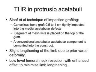 THR in protrusio acetabuli
• Sloof et al technique of impaction grafting:
– Cancellous bone graft 0.5 to 1 cm tightly impacted
into the medial acetabular defects
– Segment of mesh wire is placed on the top of the
graft.
– A conventional acetabular acetabular component is
cemented into the construct.
• Slight lengthening of the limb due to prior varus
deformity.
• Low level femoral neck resection with enhanced
offset to minimize limb lengthening.
 