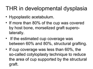 THR in developmental dysplasia
• Hypoplastic acetabulum.
• If more than 80% of the cup was covered
by host bone, morselized graft supero-
laterally.
• If the estimated cup coverage was
between 60% and 80%, structural grafting.
• If cup coverage was less than 60%, the
so-called cotyloplasty technique to reduce
the area of cup supported by the structural
graft.
 