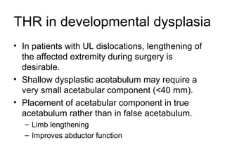 THR in developmental dysplasia
• In patients with UL dislocations, lengthening of
the affected extremity during surgery is
desirable.
• Shallow dysplastic acetabulum may require a
very small acetabular component (<40 mm).
• Placement of acetabular component in true
acetabulum rather than in false acetabulum.
– Limb lengthening
– Improves abductor function
 