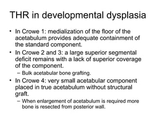 THR in developmental dysplasia
• In Crowe 1: medialization of the floor of the
acetabulum provides adequate containment of
the standard component.
• In Crowe 2 and 3: a large superior segmental
deficit remains with a lack of superior coverage
of the component.
– Bulk acetabular bone grafting.
• In Crowe 4: very small acetabular component
placed in true acetabulum without structural
graft.
– When enlargement of acetabulum is required more
bone is resected from posterior wall.
 