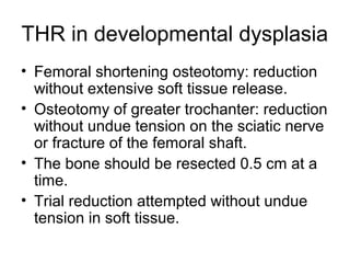 THR in developmental dysplasia
• Femoral shortening osteotomy: reduction
without extensive soft tissue release.
• Osteotomy of greater trochanter: reduction
without undue tension on the sciatic nerve
or fracture of the femoral shaft.
• The bone should be resected 0.5 cm at a
time.
• Trial reduction attempted without undue
tension in soft tissue.
 