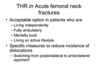 THR in Acute femoral neck
fractures
• Acceptable option in patients who are
– Living independently
– Fully ambulatory
– Mentally lucid
– Living an active lifestyle
• Specific measures to reduce incidence of
dislocations
– Switching from posterolateral to anterolateral
approach
 