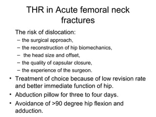 THR in Acute femoral neck
fractures
The risk of dislocation:
– the surgical approach,
– the reconstruction of hip biomechanics,
– the head size and offset,
– the quality of capsular closure,
– the experience of the surgeon.
• Treatment of choice because of low revision rate
and better immediate function of hip.
• Abduction pillow for three to four days.
• Avoidance of >90 degree hip flexion and
adduction.
 