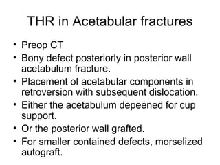 THR in Acetabular fractures
• Preop CT
• Bony defect posteriorly in posterior wall
acetabulum fracture.
• Placement of acetabular components in
retroversion with subsequent dislocation.
• Either the acetabulum depeened for cup
support.
• Or the posterior wall grafted.
• For smaller contained defects, morselized
autograft.
 