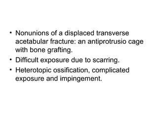 • Nonunions of a displaced transverse
acetabular fracture: an antiprotrusio cage
with bone grafting.
• Difficult exposure due to scarring.
• Heterotopic ossification, complicated
exposure and impingement.
 