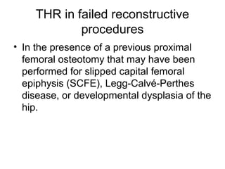 THR in failed reconstructive
procedures
• In the presence of a previous proximal
femoral osteotomy that may have been
performed for slipped capital femoral
epiphysis (SCFE), Legg-Calvé-Perthes
disease, or developmental dysplasia of the
hip.
 