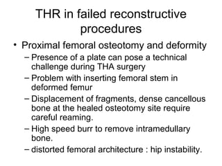 THR in failed reconstructive
procedures
• Proximal femoral osteotomy and deformity
– Presence of a plate can pose a technical
challenge during THA surgery
– Problem with inserting femoral stem in
deformed femur
– Displacement of fragments, dense cancellous
bone at the healed osteotomy site require
careful reaming.
– High speed burr to remove intramedullary
bone.
– distorted femoral architecture : hip instability.
 