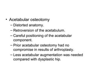 • Acetabular osteotomy
– Distorted anatomy.
– Retroversion of the acetabulum.
– Careful positioning of the acetabular
component.
– Prior acetabular osteotomy had no
compromise in results of arthroplasty.
– Less acetabular augmentation was needed
compared with dysplastic hip.
 