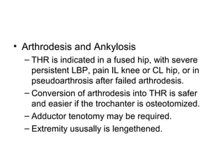 • Arthrodesis and Ankylosis
– THR is indicated in a fused hip, with severe
persistent LBP, pain IL knee or CL hip, or in
pseudoarthrosis after failed arthrodesis.
– Conversion of arthrodesis into THR is safer
and easier if the trochanter is osteotomized.
– Adductor tenotomy may be required.
– Extremity ususally is lengethened.
 
