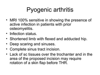 Pyogenic arthritis
• MRI 100% sensitive in showing the presence of
active infection in patients with prior
osteomyelitis.
• Infection status.
• Shortened limb with flexed and adducted hip.
• Deep scaring and sinuses.
• Complete sinus tract incision.
• Lack of sc tissues over the trochanter and in the
area of the proposed incision may require
rotation of a skin flap before THR.
 