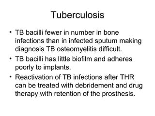 Tuberculosis
• TB bacilli fewer in number in bone
infections than in infected sputum making
diagnosis TB osteomyelitis difficult.
• TB bacilli has little biofilm and adheres
poorly to implants.
• Reactivation of TB infections after THR
can be treated with debridement and drug
therapy with retention of the prosthesis.
 