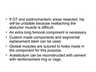 • If GT and subtrochanteric areas resected, hip
will be unstable because reattaching the
abductor muscle is difficult.
• An extra long femoral component is necessary.
• Custom made components and segmental
replacement stem can be used.
• Gluteal muscles are sutured to holes made in
the component for this purpose.
• Acetabulum can be reconstructed with cement
with reinforcement ring or cage.
 