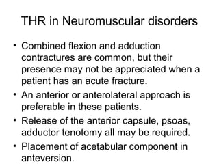 THR in Neuromuscular disorders
• Combined flexion and adduction
contractures are common, but their
presence may not be appreciated when a
patient has an acute fracture.
• An anterior or anterolateral approach is
preferable in these patients.
• Release of the anterior capsule, psoas,
adductor tenotomy all may be required.
• Placement of acetabular component in
anteversion.
 