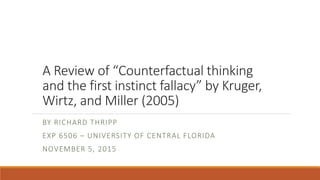 A Review of “Counterfactual thinking
and the first instinct fallacy” by Kruger,
Wirtz, and Miller (2005)
BY RICHARD THRIPP
EXP 6506 – UNIVERSITY OF CENTRAL FLORIDA
NOVEMBER 5, 2015
 