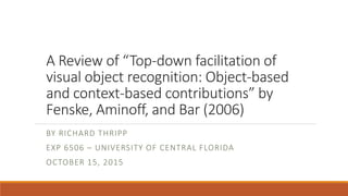 A Review of “Top-down facilitation of
visual object recognition: Object-based
and context-based contributions” by
Fenske, Aminoff, and Bar (2006)
BY RICHARD THRIPP
EXP 6506 – UNIVERSITY OF CENTRAL FLORIDA
OCTOBER 15, 2015
 