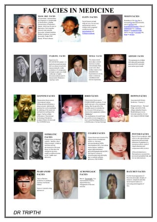 FACIES IN MEDICINE
DR TRIPTHI
MASK LIKE FACIES
A hypomimic, expressionless
physiognomyor completelack
of facial affect, a finding
characteristic ofParkinson's
disease, which may be seen in
depression, facioscapulao
humeral-type muscular
dystrophy,infantile botulism,
Möbius' syndrome, myotonic
dystrophy,Prader-Willi
disease, Wilson's disease.
ELFIN FACIES
Facial features include
wide-set eyes, low-set ears,
andhirsutism; seen in
children with congenital
conditions such as
leprechaunismand
Williams syndrome.
MOON FACIES
Roundness of the face due to
increasedfat depositionlaterally
seen in patients with
hyperadrenocorticalism,eitherof
endogenous (e.g., Cushing's
disease) or exogenous origin,
such as the use of cortisone-like
drugs as therapy.
SNARLING FACIES
Depictionof a
MYASTHENIC patient. (1)
markedasymmetrical ptosis
(left eye almost closedwith
characteristicallyvisible
eyelashes); (2) conspicuous
attempts toopen eyes clearly
visible due to highly
elevatedeyebrows and(3)
characteristic flattenedor
‘snarling’ smile
MITRAL FACIES
The classic mitral
facies,due to mitral
stenosis,is a plum-
coloredmalar flush,
occurs only when
cardiac output is low
andpulmonary
hypertensionis severe;
cause is cutaneous
vasodilationand
chronic hypoxemia.
ADENOID FACIES
The appearancein children
with adenoidhypertrophy,
associatedwith a pinched
nose andan open mouth
LEONINE FACIES
Characteristicfacies seenin
Lepromatous Leprosy.
Diffuse dermal infiltration is
always present subclinically
andmay be overtlymanifested
by widening of the nasal root
andfusiform swellingof the
fingers. Furthercellular
infiltration o f the skinand
thickeningof thedermis
produces folds in the skin and
the LEONINE facies.
BIRD FACIES
Characteristicfacies seenin
PIERRE ROBIN syndrome. A very
small lower jaw is the commonest
finding. But the growthof the
mandible seems to normalize by
the 5thyearof life and gives a
characteristic appearance calledas
"bird facies."
The combination ofa small lower
jaw andthe reverse tongue gives
rise to acute breathingproblems in
a childbecause of airway blockage
DOWNS FACIES
Associatedwith Downs
Syndrome- Trisomy21
Mongoloidfacies – flat nasal
bridge, epicanthicfolds,
oblique palpebral fissures,
Brushfields spots in iris,
lenticular opacities, lowset
ears, large protuberant tongue.
SYPHILITIC
FACIES
Characteristicof inherited
syphilis. Snuffles, when
longcontinued, is liable to
interfere with the
development of thenasal
bones, so that when the
childgrows up there
results a conditionknown
as the “saddle-nose”
deformity
COARSE FACIES
Coarse facies seen in most of the
inborn errors of metabolism
(IEM) viz. the muco-
polysaccharidoses (MPS),
mucolipidoses (ML), fucosidoses
mannosidoses, sialidoses,
aspartylglycosaminuria,
generalisedgangliosidosis(GMl )
andAustin's variant of
metachromaticleukodystrophy
due to multiple sulfatase
deficiency (MLD-MSD)
POTTER FACIES
Seen in Potter syndrome which
refers to the typical physical
appearance andassociated
pulmonaryhypoplasia of a
neonate as a direct result of
oligohydramnios and
compressionwhile in utero.
Affectedinfants have a
flattenednose,recessedchin,
prominent epicanthal folds, and
low-set abnormal ears.
MARFANOID
FACIES
Seen in Marfans
syndrome or conditions
causinga marfanoid
habitus.
Facies is typicallya long
andnarrow
ACROMEGALIC
FACIES
Seen in Acromegaly .It is
representedby massive
supraorbital arcs,
enlargement ofthe nose
andchin.
HATCHET FACIES
It is the Facial appearanceof
Myotonicdystrophy.Atrophyof
masseter, temporalis andother
facial muscles leads on to
narrowingandelongation of
face.
 