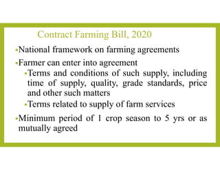 Contract Farming Bill, 2020
•National framework on farming agreements
•Farmer can enter into agreement
•Terms and conditions of such supply, including
time of supply, quality, grade standards, price
and other such matters
•Terms related to supply of farm services
•Minimum period of 1 crop season to 5 yrs or as
mutually agreed
 