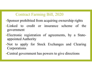 Contract Farming Bill, 2020
•Sponsor prohibited from acquiring ownership rights
•Linked to credit or insurance scheme of the
government
•Electronic registration of agreements, by a State-
appointed Authority
•Not to apply for Stock Exchanges and Clearing
Corporations
•Central government has powers to give directions
 