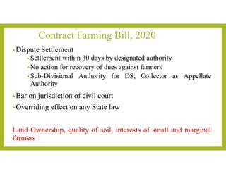 Contract Farming Bill, 2020
•Dispute Settlement
• Settlement within 30 days by designated authority
• No action for recovery of dues against farmers
• Sub-Divisional Authority for DS, Collector as Appellate
Authority
•Bar on jurisdiction of civil court
•Overriding effect on any State law
Land Ownership, quality of soil, interests of small and marginal
farmers
 
