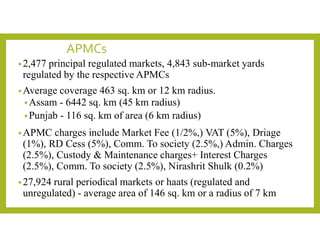 APMCs
•2,477 principal regulated markets, 4,843 sub-market yards
regulated by the respective APMCs
•Average coverage 463 sq. km or 12 km radius.
•Assam - 6442 sq. km (45 km radius)
•Punjab - 116 sq. km of area (6 km radius)
•APMC charges include Market Fee (1/2%,) VAT (5%), Driage
(1%), RD Cess (5%), Comm. To society (2.5%,) Admin. Charges
(2.5%), Custody & Maintenance charges+ Interest Charges
(2.5%), Comm. To society (2.5%), Nirashrit Shulk (0.2%)
•27,924 rural periodical markets or haats (regulated and
unregulated) - average area of 146 sq. km or a radius of 7 km
 