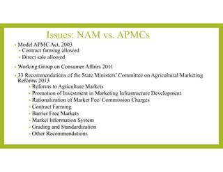 Issues: NAM vs. APMCs
• Model APMC Act, 2003
• Contract farming allowed
• Direct sale allowed
• Working Group on Consumer Affairs 2011
• 33 Recommendations of the State Ministers’ Committee on Agricultural Marketing
Reforms 2013
• Reforms to Agriculture Markets
• Promotion of Investment in Marketing Infrastructure Development
• Rationalization of Market Fee/ Commission Charges
• Contract Farming
• Barrier Free Markets
• Market Information System
• Grading and Standardization
• Other Recommendations
 