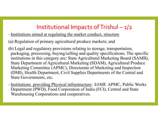 Institutional Impacts ofTrishul – 1/2
• Institutions aimed at regulating the market conduct, structure
(a) Regulation of primary agricultural produce markets; and
(b) Legal and regulatory provisions relating to storage, transportation,
packaging, processing, buying/selling and quality specifications. The specific
institutions in this category are: State Agricultural Marketing Board (SAMB),
State Department of Agricultural Marketing (SDAM), Agricultural Produce
Marketing Committee (APMC), Directorate of Marketing and Inspection
(DMI), Health Department, Civil Supplies Departments of the Central and
State Governments, etc.
• Institutions providing Physical infrastructure: SAMB, APMC, Public Works
Department (PWD), Food Corporation of India (FCI), Central and State
Warehousing Corporations and cooperatives.
 