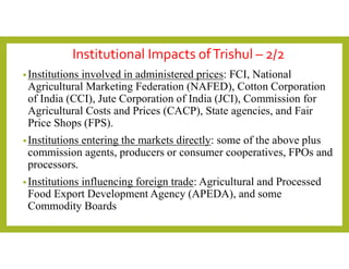 Institutional Impacts ofTrishul – 2/2
•Institutions involved in administered prices: FCI, National
Agricultural Marketing Federation (NAFED), Cotton Corporation
of India (CCI), Jute Corporation of India (JCI), Commission for
Agricultural Costs and Prices (CACP), State agencies, and Fair
Price Shops (FPS).
•Institutions entering the markets directly: some of the above plus
commission agents, producers or consumer cooperatives, FPOs and
processors.
•Institutions influencing foreign trade: Agricultural and Processed
Food Export Development Agency (APEDA), and some
Commodity Boards
 