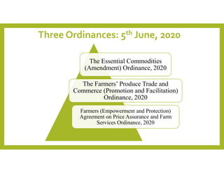 Three Ordinances: 5th June, 2020
The Essential Commodities
(Amendment) Ordinance, 2020
The Farmers’ Produce Trade and
Commerce (Promotion and Facilitation)
Ordinance, 2020
Farmers (Empowerment and Protection)
Agreement on Price Assurance and Farm
Services Ordinance, 2020
 