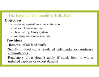 The Essential Commodities Bill, 2020
Objectives
• Increasing agriculture competitiveness
• Enhance farmers income
• Liberalise regulatory system
• Protecting consumers interests
Provisions
• Removal of all food stuffs
•Supply of food stuffs regulated only under extraordinary
circumstances
•Regulatory order doesn't apply if stock limit is within
installed capacity or export demand
 