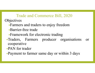 Trade and Commerce Bill, 2020
Objectives
•Farmers and traders to enjoy freedom
•Barrier-free trade
•Framework for electronic trading
•Traders, Farmers producer organisations or
cooperative
•PAN for trader
•Payment to farmer same day or within 3 days
 