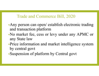 Trade and Commerce Bill, 2020
•Any person can open/ establish electronic trading
and transaction platform
•No market fee, cess or levy under any APMC or
any State law
•Price information and market intelligence system
by central govt
•Suspension of platform by Central govt
 