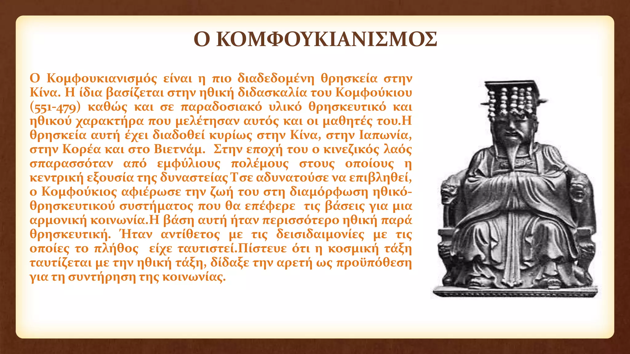 Ο ΚΟΜΦΟΥΚΙΑΝΙΣΜΟΣ
Ο Κομφουκιανισμός είναι η πιο διαδεδομένη θρησκεία στην
Κίνα. Η ίδια βασίζεται στην ηθική διδασκαλία του Κομφούκιου
(551-479) καθώς και σε παραδοσιακό υλικό θρησκευτικό και
ηθικού χαρακτήρα που μελέτησαν αυτός και οι μαθητές του.Η
θρησκεία αυτή έχει διαδοθεί κυρίως στην Κίνα, στην Ιαπωνία,
στην Κορέα και στο Βιετνάμ. Στην εποχή του ο κινεζικός λαός
σπαρασσόταν από εμφύλιους πολέμους στους οποίους η
κεντρική εξουσία της δυναστείας Τσε αδυνατούσε να επιβληθεί,
ο Κομφούκιος αφιέρωσε την ζωή του στη διαμόρφωση ηθικό-
θρησκευτικού συστήματος που θα επέφερε τις βάσεις για μια
αρμονική κοινωνία.Η βάση αυτή ήταν περισσότερο ηθική παρά
θρησκευτική. Ήταν αντίθετος με τις δεισιδαιμονίες με τις
οποίες το πλήθος είχε ταυτιστεί.Πίστευε ότι η κοσμική τάξη
ταυτίζεται με την ηθική τάξη, δίδαξε την αρετή ως προϋπόθεση
για τη συντήρηση της κοινωνίας.
 