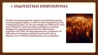  ΙΝΔΟΥΙΣΤΙΚΗ ΠΡΩΤΟΧΡΟΝΙΑ
Η ινδουιστική πρωτοχρονιά, σημαίνει την αφύπνιση της Γης,
από την χειμερινή νάρκη, γι’ αυτό και πάντα συμπίπτει με τους
ανοιξιάτικους μήνες. Για την πλειοψηφία των Ινδουιστών, είναι
στις 26 Μαρτίου, αλλά στην Ινδία εορτάζεται σε τέσσερις
διαφορετικές ημερομηνίες.Η φυλή των Μαλαγιάλις,
εορτάζουν την Vishu, την Πρωτοχρονιά στις 14 Απριλίου. Οι
Ινδουιστές του Κασμίρ, εορτάζουν την Navreh, στις 10
Μαρτίου, ενώ οι κάτοικοι της Βεγγάλης, στις 13 Απριλίου.
 