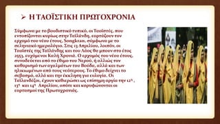  Η ΤΑΟΪΣΤΙΚΗ ΠΡΩΤΟΧΡΟΝΙΑ
Σύμφωνα με το βουδιστικό τυπικό, οι Ταοϊστές, που
εντοπίζονται κυρίως στην Ταϊλάνδη, εορτάζουν τον
ερχομό του νέου έτους, Songkran, σύμφωνα με το
σεληνιακό ημερολόγιο. Στις 13 Απριλίου, λοιπόν, οι
Ταοϊστές της Ταϊλάνδης και του Λάος θα μπουν στο έτος
2553, ευχόμενοι Καλή Χρονιά. Ο ερχομός του νέου έτους,
συνοδεύεται από το έθιμο του Νερού, ή αλλιώς τον
καθαρισμό των αγαλμάτων του Βούδα, αλλά και των
ηλικιωμένων από τους νεότερους. Το έθιμο δείχνει το
σεβασμό, αλλά και την έκκληση για ευλογία. Οι
Ταϊλανδέζοι, έχουν καθιερώσει ως επίσημη αργία την 12η ,
13η και 14η Απριλίου, οπότε και κορυφώνονται οι
εορτασμοί της Πρωτοχρονιάς.
 
