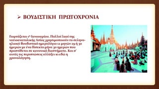  ΒΟΥΔΙΣΤΙΚΗ ΠΡΩΤΟΧΡΟΝΙΑ
Γιορτάζεται 1η Ιανουαρίου. Πολλοί λαοί της
νοτιοανατολικής Ασίας χρησιμοποιούν το σεληνο-
ηλιακό Βουδιστικό ημερολόγιο 12 μηνών 29 ή 30
ημερών με ένα δίσεκτο μήνα 30 ημερών που
προστίθεται σε κανονικά διαστήματα. Και σ’
αυτές τις περιπτώσεις αλλάζει κι εδώ η
χρονολόγηση.
 